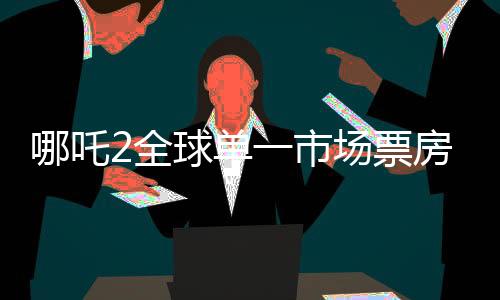 哪吒2全球单一市场票房冲进前二、创纪录的国产动画新势力