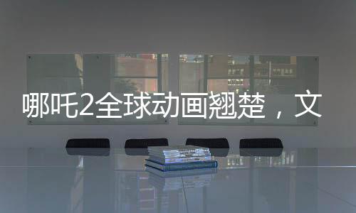 哪吒2全球动画翘楚，文化瑰宝再次震撼世界
