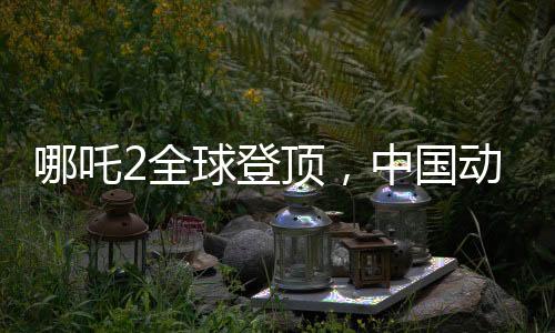 哪吒2全球登顶，中国动画电影的巅峰之作
