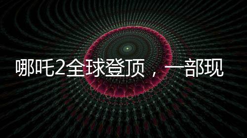 哪吒2全球登顶，一部现象级动画电影的诞生与影响