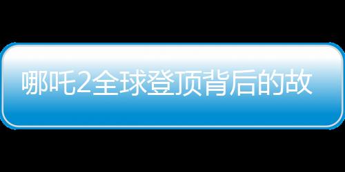 哪吒2全球登顶背后的故事