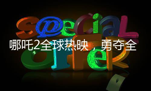 哪吒2全球热映，勇夺全球票房第七宝座