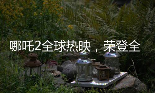 哪吒2全球热映，荣登全球票房第七的宝座