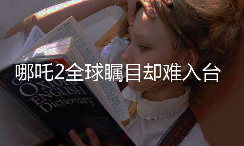 哪吒2全球瞩目却难入台湾市场