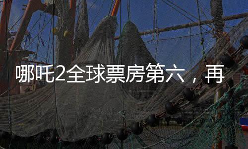 哪吒2全球票房第六，再创国产动画新辉煌