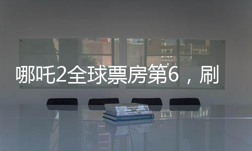 哪吒2全球票房第6，刷新纪录的国产动画佳作