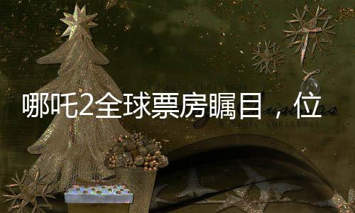 哪吒2全球票房瞩目，位列全球榜单前十五强，国产动画电影的新里程碑