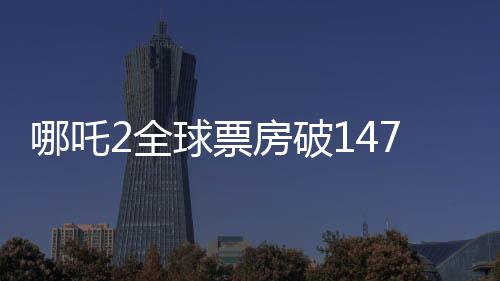 哪吒2全球票房破147亿，刷新纪录，成为中国影史新里程碑
