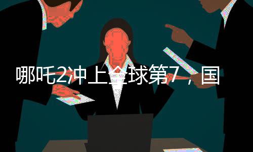 哪吒2冲上全球第7，国产动画电影的里程碑