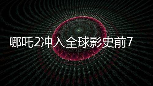 哪吒2冲入全球影史前7名，刷新票房纪录，引领国漫新纪元