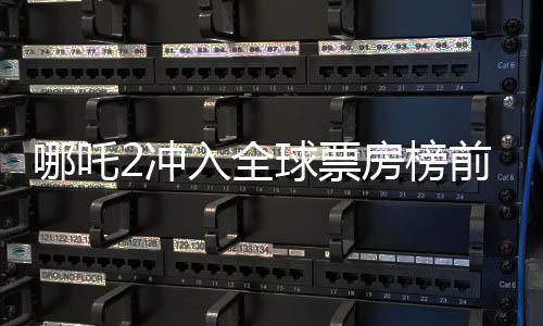 哪吒2冲入全球票房榜前七、中国电影再创新辉煌