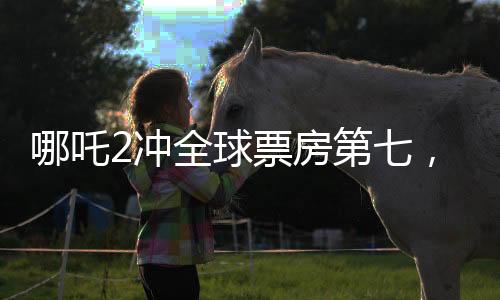 哪吒2冲全球票房第七，刷新国产动画新纪录