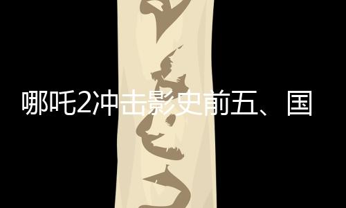 哪吒2冲击影史前五、国产动画电影的崛起与挑战