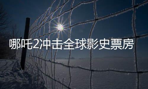 哪吒2冲击全球影史票房前10，热血重燃电影界的奇迹之路