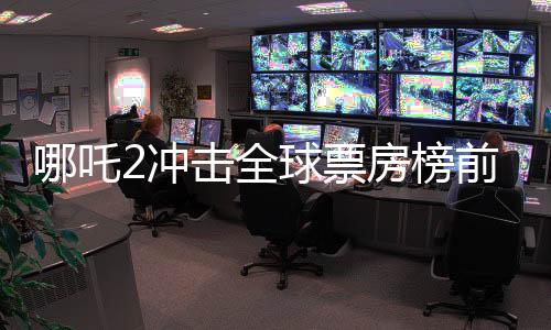 哪吒2冲击全球票房榜前十，距目标仅差一亿
