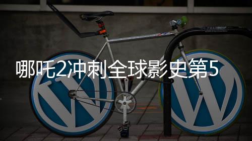 哪吒2冲刺全球影史第5，一部传奇之作的巅峰冲刺