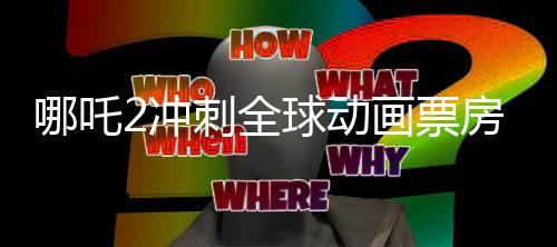 哪吒2冲刺全球动画票房第一、创纪录之旅的一二三四