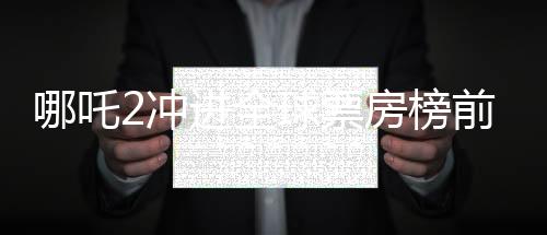 哪吒2冲进全球票房榜前九、中国电影再创辉煌
