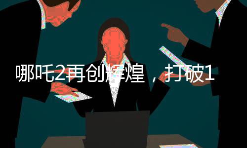 哪吒2再创辉煌，打破14项影史纪录，引领国漫新风潮