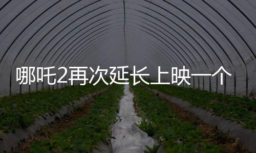 哪吒2再次延长上映一个月，再创票房奇迹