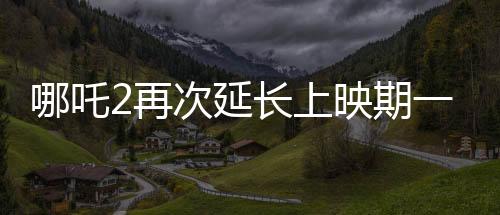 哪吒2再次延长上映期一个月，票房持续飙升