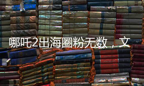 哪吒2出海圈粉无数，文化传承点燃全球热情