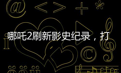 哪吒2刷新影史纪录，打破十四项历史记录，引领观影新潮流