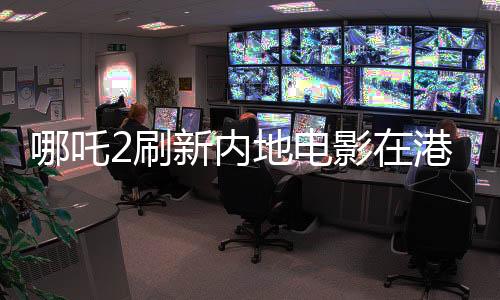 哪吒2刷新内地电影在港票房纪录，创行业新篇章
