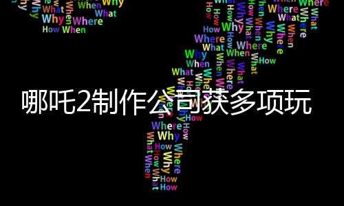 哪吒2制作公司获多项玩偶专利，引领文化创新潮流