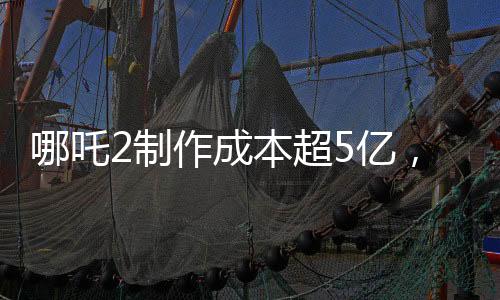 哪吒2制作成本超5亿，揭秘其背后的制作细节与投入成本