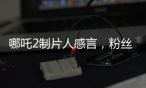 哪吒2制片人感言，粉丝的热情让我们不忘初心
