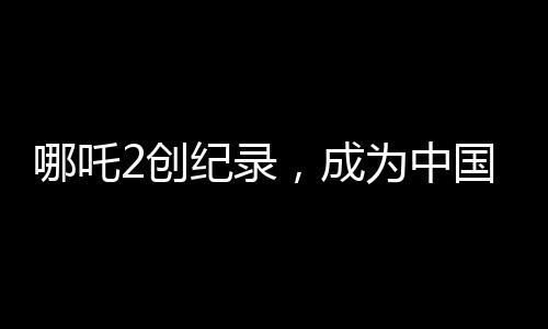哪吒2创纪录，成为中国影史首部90亿电影