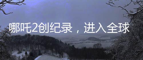 哪吒2创纪录，进入全球动画片票房榜TOP10