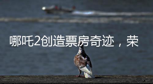 哪吒2创造票房奇迹，荣登全球影史票房前九
