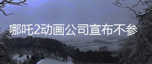 哪吒2动画公司宣布不参与票房分红，专注创作，以质量赢市场