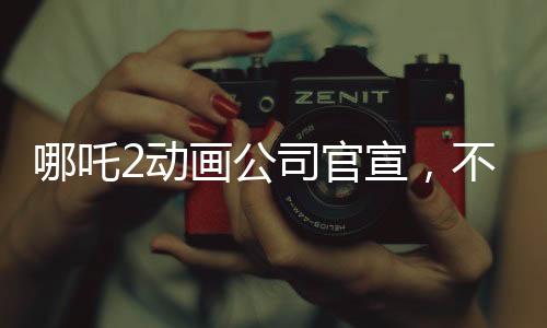哪吒2动画公司官宣，不参与票房分红，专注于内容质量与观众互动
