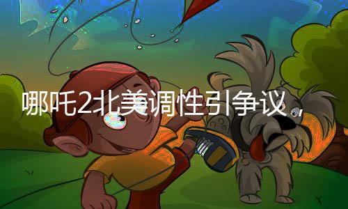 哪吒2北美调性引争议，导演坦言可能难以契合当地观众喜好