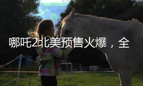 哪吒2北美预售火爆，全球粉丝热情高涨