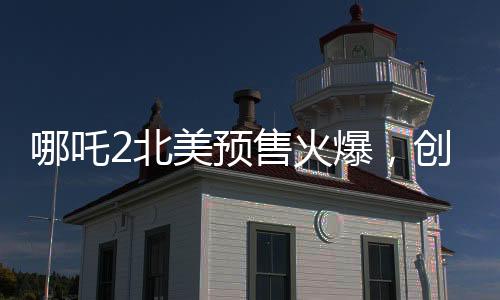 哪吒2北美预售火爆，创华语电影新纪录