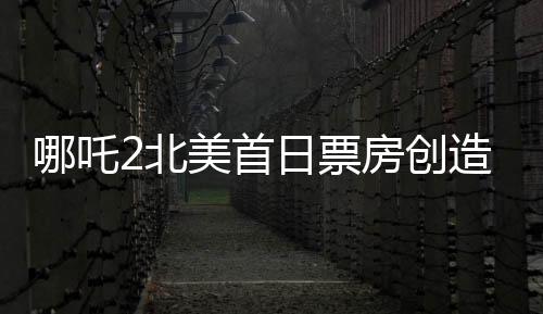 哪吒2北美首日票房创造新纪录！超精彩表现备受瞩目
