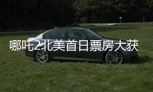哪吒2北美首日票房大获全胜，崭露头角的文化出口力量席卷全球电影市场一角