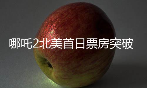 哪吒2北美首日票房突破310万美元，掀起新一轮文化热浪
