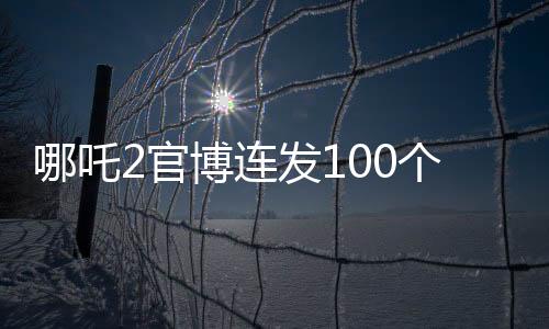 哪吒2官博连发100个谢谢，感谢有你一路相伴