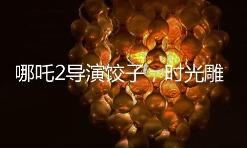 哪吒2导演饺子，时光雕刻的艺术，创作之路上的变迁