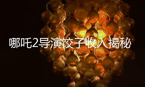 哪吒2导演饺子收入揭秘，创作背后的经济脉络