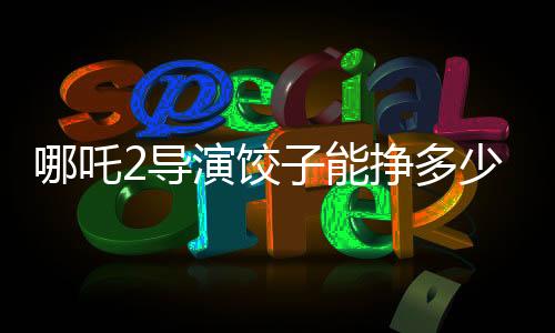 哪吒2导演饺子能挣多少钱，深度解析一部爆款电影的幕后收益