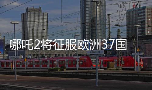 哪吒2将征服欧洲37国影院，瞩目之作引领东方神话风潮