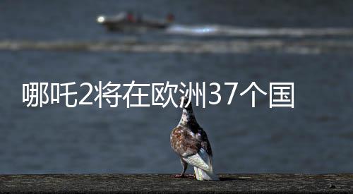 哪吒2将在欧洲37个国家上映，中国动画电影的新里程碑