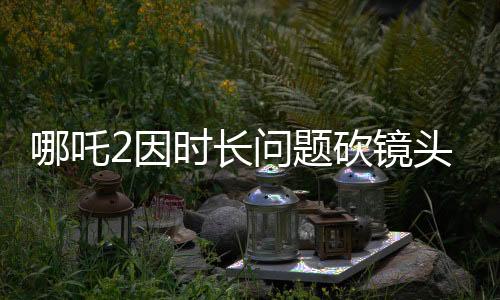 哪吒2因时长问题砍镜头，引发业界热议