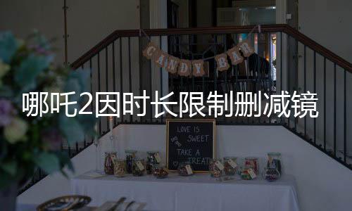 哪吒2因时长限制删减镜头，制作团队面临挑战与抉择